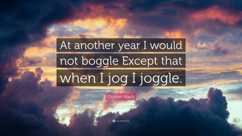 Ogden Nash Quote: “At another year I would not boggle Except that when I jog I joggle.”