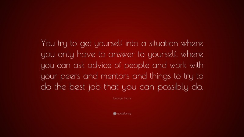 George Lucas Quote: “You try to get yourself into a situation where you only have to answer to yourself, where you can ask advice of people and work with your peers and mentors and things to try to do the best job that you can possibly do.”