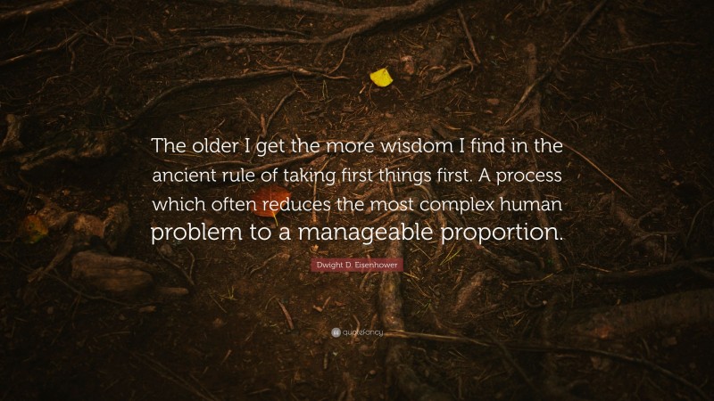 Dwight D. Eisenhower Quote: “The older I get the more wisdom I find in the ancient rule of taking first things first. A process which often reduces the most complex human problem to a manageable proportion.”