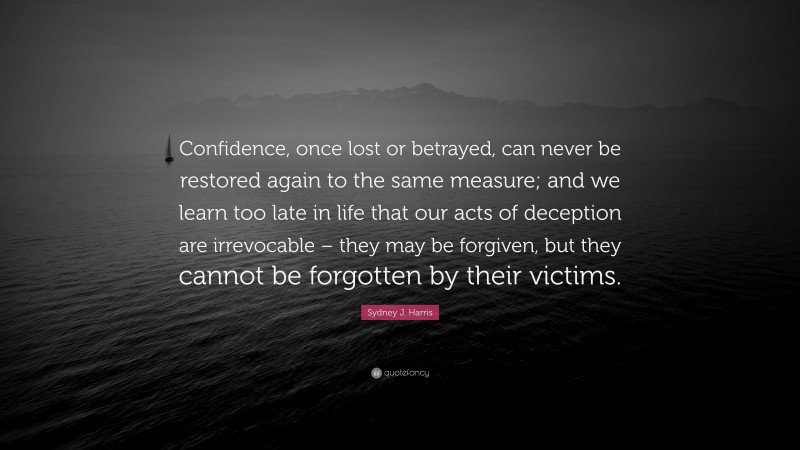 Sydney J. Harris Quote: “Confidence, once lost or betrayed, can never be restored again to the same measure; and we learn too late in life that our acts of deception are irrevocable – they may be forgiven, but they cannot be forgotten by their victims.”