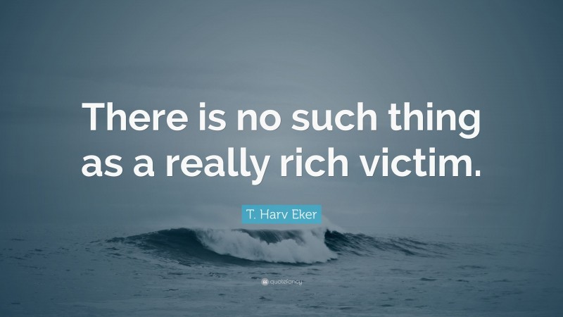 T. Harv Eker Quote: “There is no such thing as a really rich victim.”