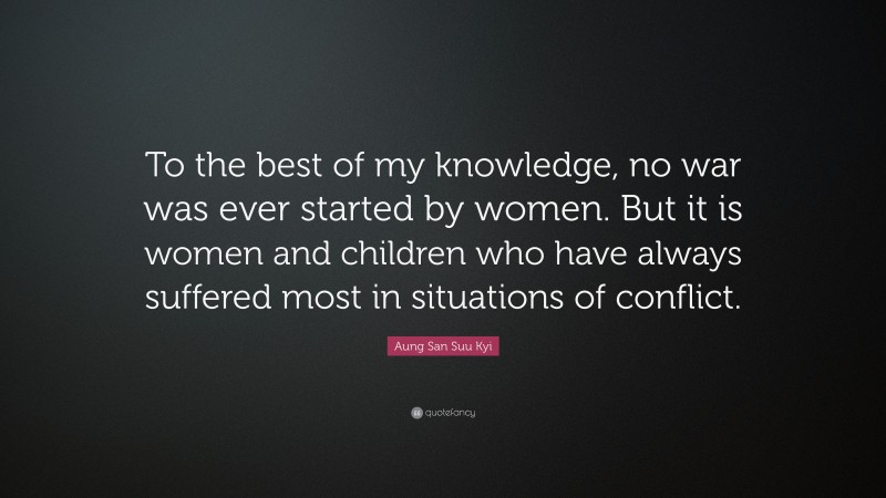 Aung San Suu Kyi Quote: “To the best of my knowledge, no war was ever started by women. But it is women and children who have always suffered most in situations of conflict.”