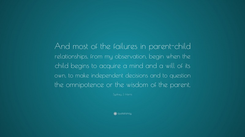 Sydney J. Harris Quote: “And most of the failures in parent-child relationships, from my observation, begin when the child begins to acquire a mind and a will of its own, to make independent decisions and to question the omnipotence or the wisdom of the parent.”