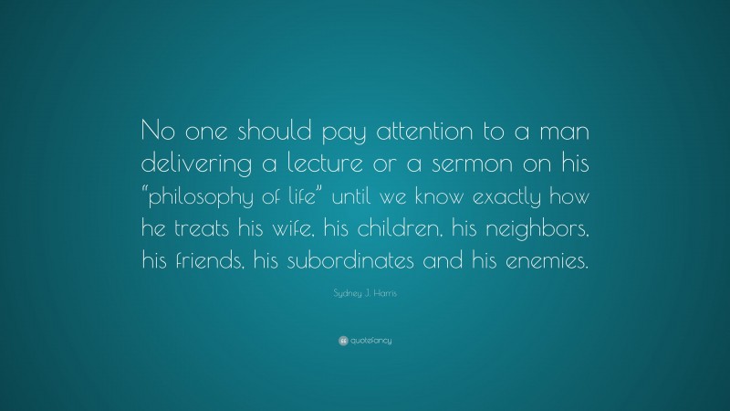 Sydney J. Harris Quote: “No one should pay attention to a man delivering a lecture or a sermon on his “philosophy of life” until we know exactly how he treats his wife, his children, his neighbors, his friends, his subordinates and his enemies.”