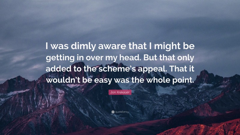 Jon Krakauer Quote: “I was dimly aware that I might be getting in over my head. But that only added to the scheme’s appeal. That it wouldn’t be easy was the whole point.”