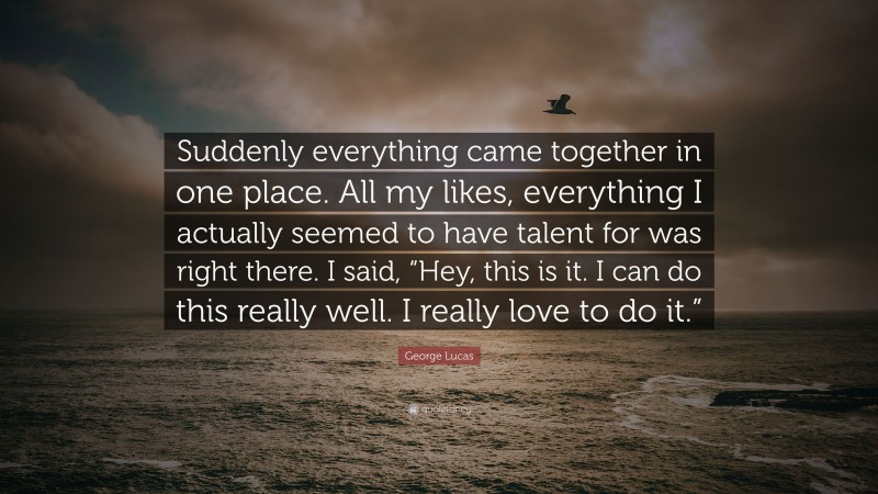 George Lucas Quote: “Suddenly everything came together in one place. All my likes, everything I actually seemed to have talent for was right there. I said, “Hey, this is it. I can do this really well. I really love to do it.””