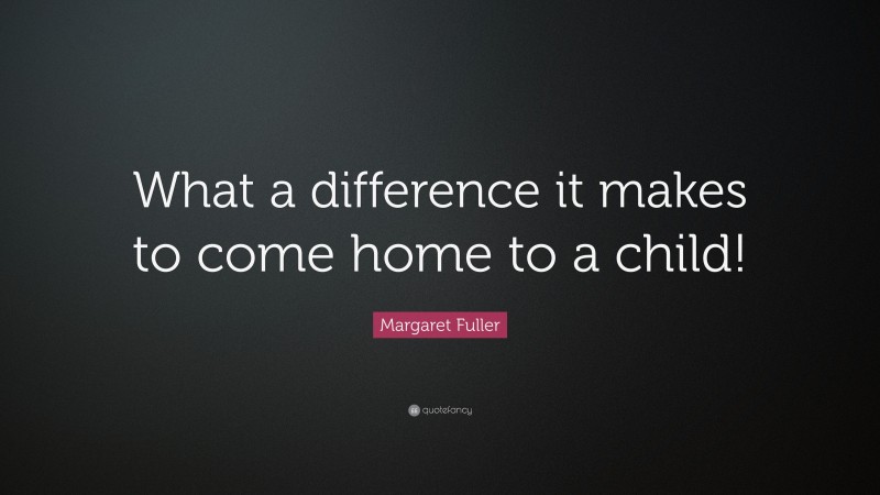 Margaret Fuller Quote: “What a difference it makes to come home to a child!”