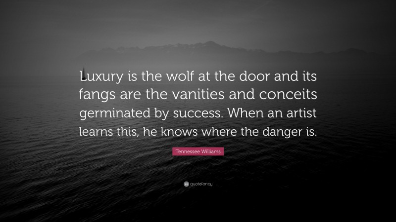 Tennessee Williams Quote: “Luxury is the wolf at the door and its fangs are the vanities and conceits germinated by success. When an artist learns this, he knows where the danger is.”