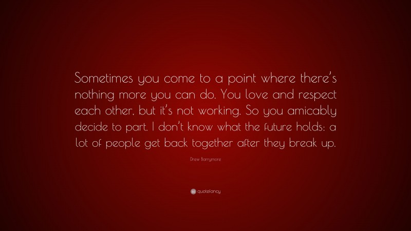 Drew Barrymore Quote: “Sometimes you come to a point where there’s nothing more you can do. You love and respect each other, but it’s not working. So you amicably decide to part. I don’t know what the future holds: a lot of people get back together after they break up.”