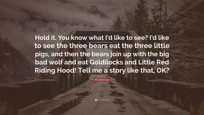 Bill Watterson Quote: “Hold it. You know what I’d like to see? I’d like to see the three bears eat the three little pigs, and then the bears join up with the big bad wolf and eat Goldilocks and Little Red Riding Hood! Tell me a story like that, OK?”