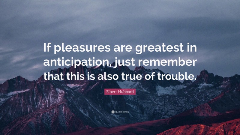Elbert Hubbard Quote: “If pleasures are greatest in anticipation, just remember that this is also true of trouble.”