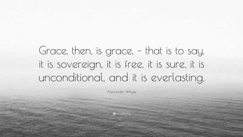 Alexander Whyte Quote: “Grace, then, is grace, – that is to say, it is sovereign, it is free, it is sure, it is unconditional, and it is everlasting.”
