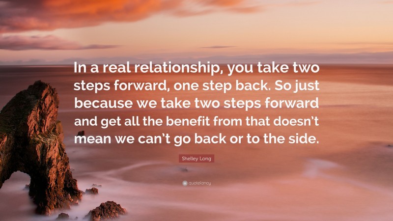 Shelley Long Quote: “In a real relationship, you take two steps forward, one step back. So just because we take two steps forward and get all the benefit from that doesn’t mean we can’t go back or to the side.”