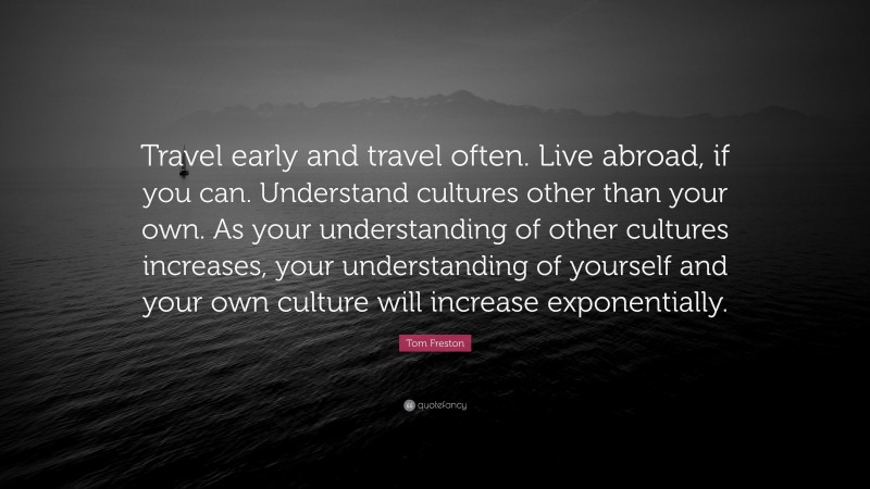Tom Freston Quote: “Travel early and travel often. Live abroad, if you can. Understand cultures other than your own. As your understanding of other cultures increases, your understanding of yourself and your own culture will increase exponentially.”