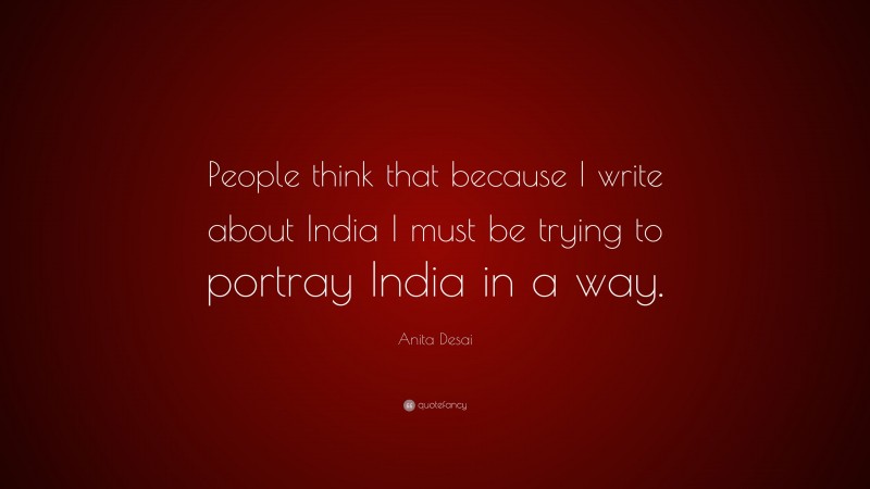 Anita Desai Quote: “People think that because I write about India I must be trying to portray India in a way.”