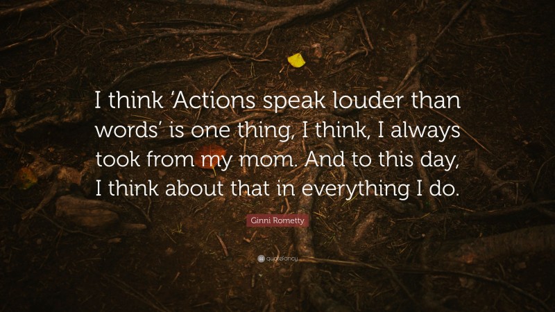 Ginni Rometty Quote: “I think ‘Actions speak louder than words’ is one thing, I think, I always took from my mom. And to this day, I think about that in everything I do.”