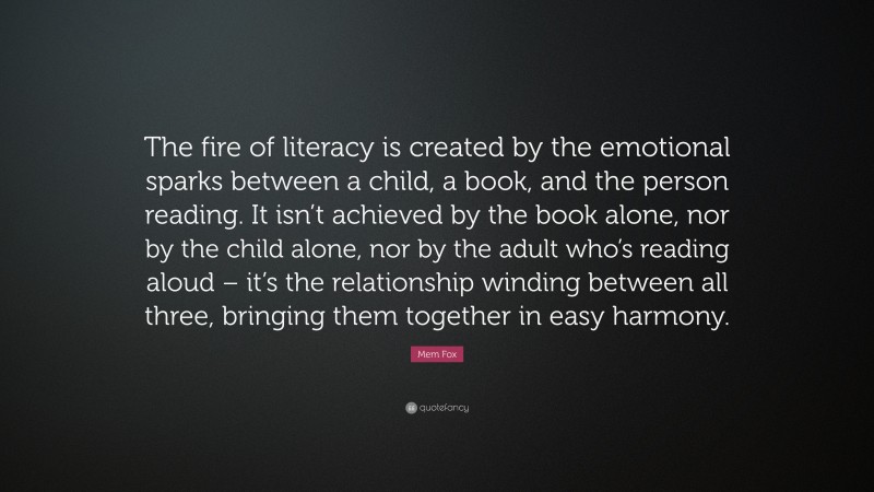 Mem Fox Quote: “The fire of literacy is created by the emotional sparks between a child, a book, and the person reading. It isn’t achieved by the book alone, nor by the child alone, nor by the adult who’s reading aloud – it’s the relationship winding between all three, bringing them together in easy harmony.”