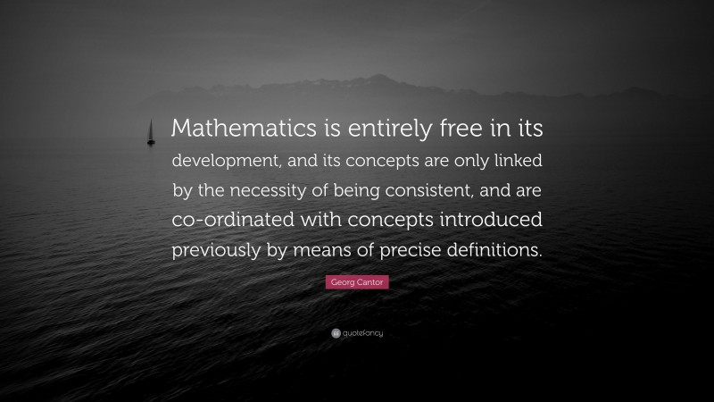 Georg Cantor Quote: “Mathematics is entirely free in its development, and its concepts are only linked by the necessity of being consistent, and are co-ordinated with concepts introduced previously by means of precise definitions.”