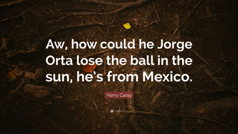 Harry Caray Quote: “Aw, how could he Jorge Orta lose the ball in the sun, he’s from Mexico.”