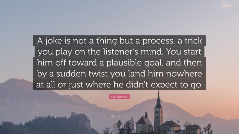 Max Eastman Quote: “A joke is not a thing but a process, a trick you play on the listener’s mind. You start him off toward a plausible goal, and then by a sudden twist you land him nowhere at all or just where he didn’t expect to go.”