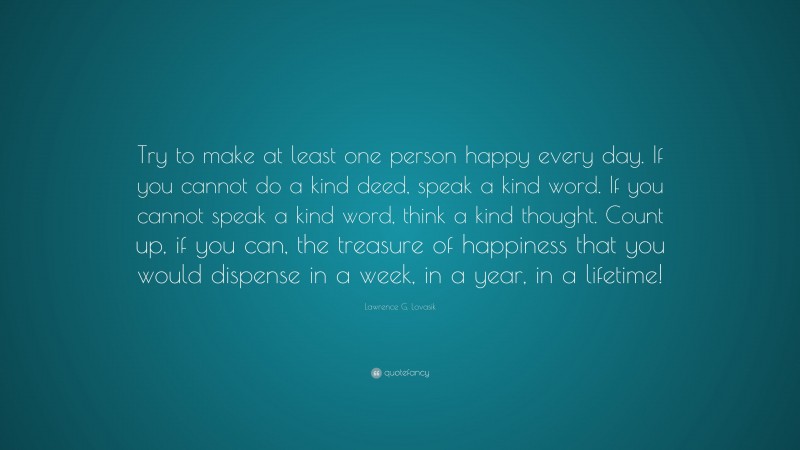Lawrence G. Lovasik Quote: “Try to make at least one person happy every day. If you cannot do a kind deed, speak a kind word. If you cannot speak a kind word, think a kind thought. Count up, if you can, the treasure of happiness that you would dispense in a week, in a year, in a lifetime!”