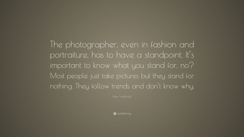 Peter Lindbergh Quote: “The photographer, even in fashion and portraiture, has to have a standpoint. It’s important to know what you stand for, no? Most people just take pictures but they stand for nothing. They follow trends and don’t know why.”