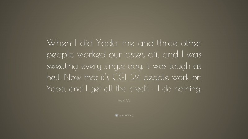 Frank Oz Quote: “When I did Yoda, me and three other people worked our asses off, and I was sweating every single day, it was tough as hell. Now that it’s CGI, 24 people work on Yoda, and I get all the credit – I do nothing.”