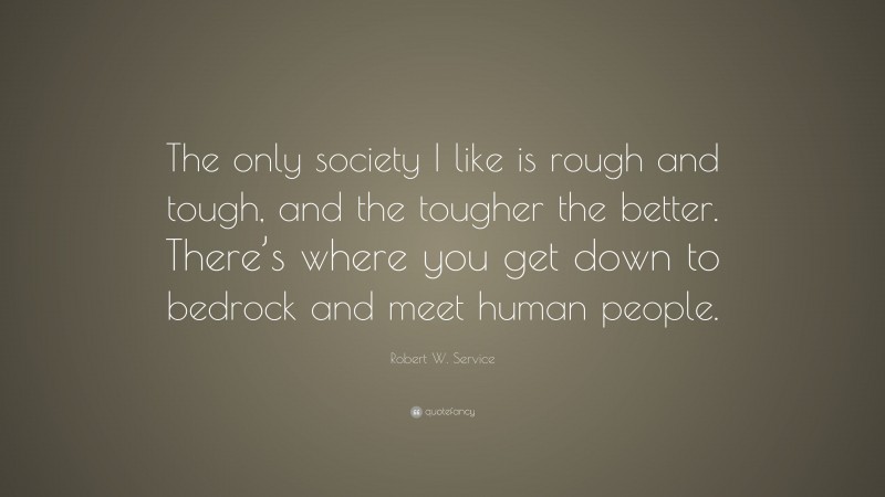 Robert W. Service Quote: “The only society I like is rough and tough, and the tougher the better. There’s where you get down to bedrock and meet human people.”