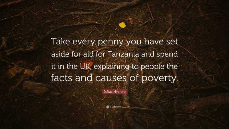 Julius Nyerere Quote: “Take every penny you have set aside for aid for Tanzania and spend it in the UK, explaining to people the facts and causes of poverty.”