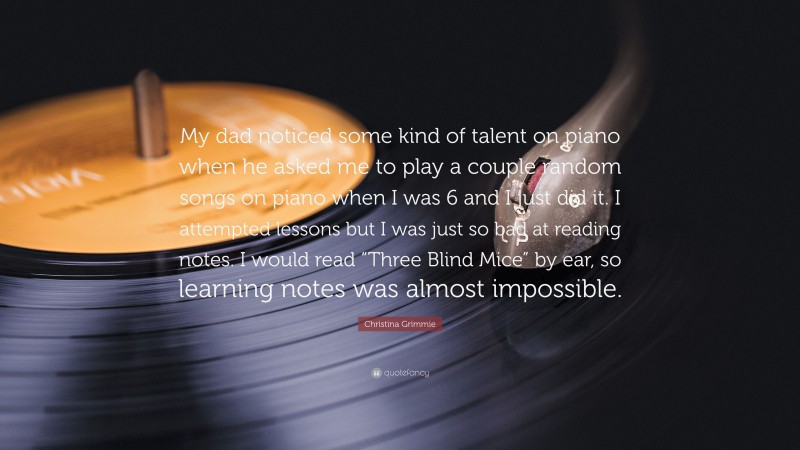 Christina Grimmie Quote: “My dad noticed some kind of talent on piano when he asked me to play a couple random songs on piano when I was 6 and I just did it. I attempted lessons but I was just so bad at reading notes. I would read “Three Blind Mice” by ear, so learning notes was almost impossible.”