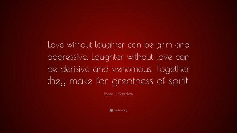 Robert K. Greenleaf Quote: “Love without laughter can be grim and oppressive. Laughter without love can be derisive and venomous. Together they make for greatness of spirit.”