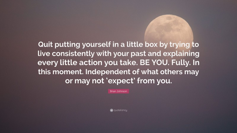 Brian Johnson Quote: “Quit putting yourself in a little box by trying to live consistently with your past and explaining every little action you take. BE YOU. Fully. In this moment. Independent of what others may or may not ‘expect’ from you.”