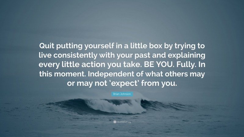 Brian Johnson Quote: “Quit putting yourself in a little box by trying to live consistently with your past and explaining every little action you take. BE YOU. Fully. In this moment. Independent of what others may or may not ‘expect’ from you.”