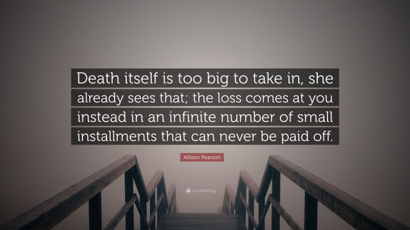 Allison Pearson Quote: “Death itself is too big to take in, she already sees that; the loss comes at you instead in an infinite number of small installments that can never be paid off.”