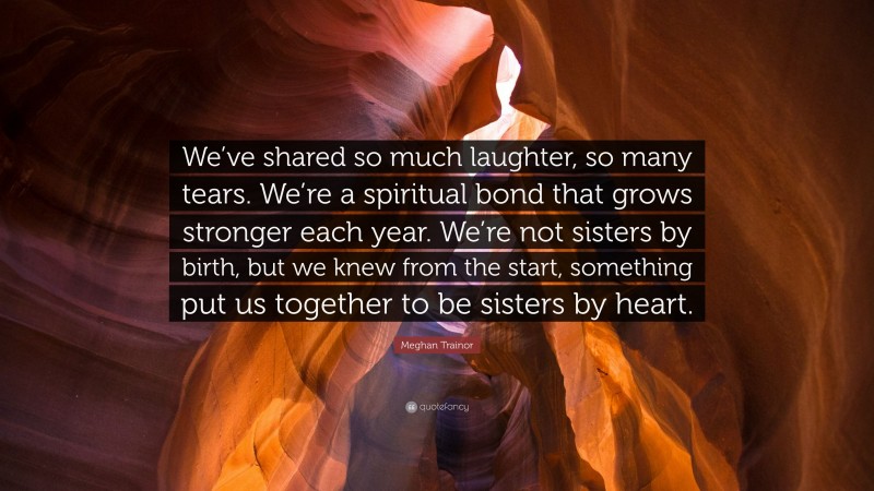 Meghan Trainor Quote: “We’ve shared so much laughter, so many tears. We’re a spiritual bond that grows stronger each year. We’re not sisters by birth, but we knew from the start, something put us together to be sisters by heart.”