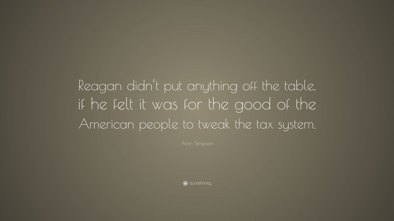 Alan Simpson Quote: “Reagan didn’t put anything off the table, if he felt it was for the good of the American people to tweak the tax system.”