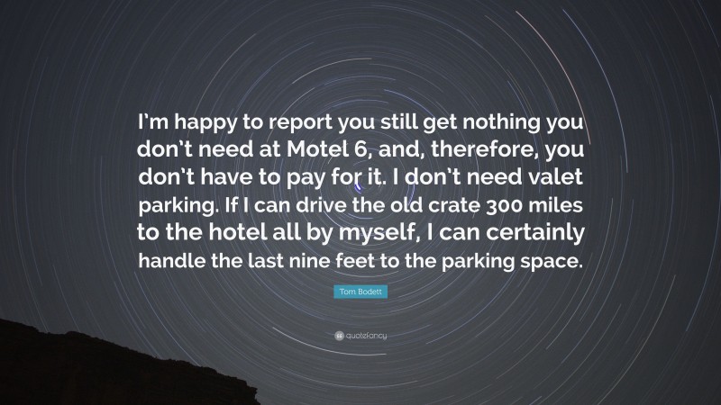 Tom Bodett Quote: “I’m happy to report you still get nothing you don’t need at Motel 6, and, therefore, you don’t have to pay for it. I don’t need valet parking. If I can drive the old crate 300 miles to the hotel all by myself, I can certainly handle the last nine feet to the parking space.”