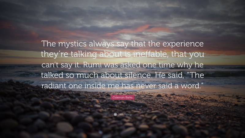 Coleman Barks Quote: “The mystics always say that the experience they’re talking about is ineffable, that you can’t say it. Rumi was asked one time why he talked so much about silence. He said, “The radiant one inside me has never said a word.””