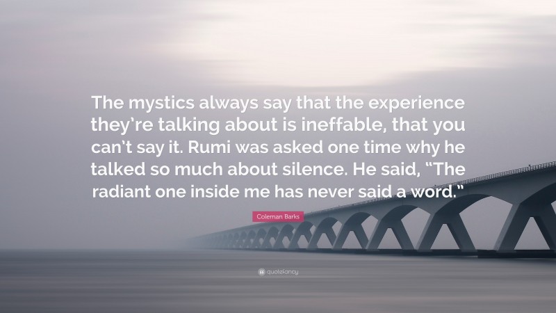 Coleman Barks Quote: “The mystics always say that the experience they’re talking about is ineffable, that you can’t say it. Rumi was asked one time why he talked so much about silence. He said, “The radiant one inside me has never said a word.””