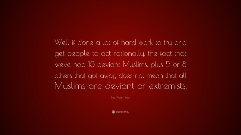 Lee Kuan Yew Quote: “Well if done a lot of hard work to try and get people to act rationally, the fact that weve had 15 deviant Muslims, plus 5 or 8 others that got away does not mean that all Muslims are deviant or extremists.”