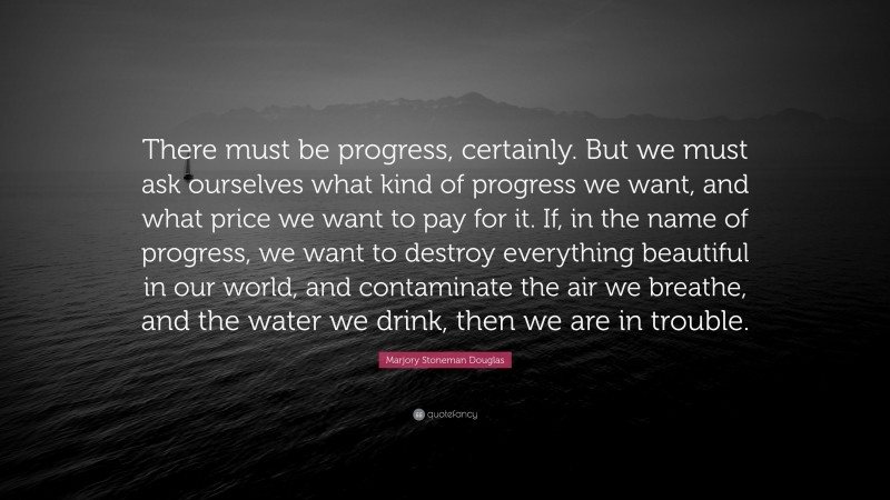 Marjory Stoneman Douglas Quote: “There must be progress, certainly. But we must ask ourselves what kind of progress we want, and what price we want to pay for it. If, in the name of progress, we want to destroy everything beautiful in our world, and contaminate the air we breathe, and the water we drink, then we are in trouble.”