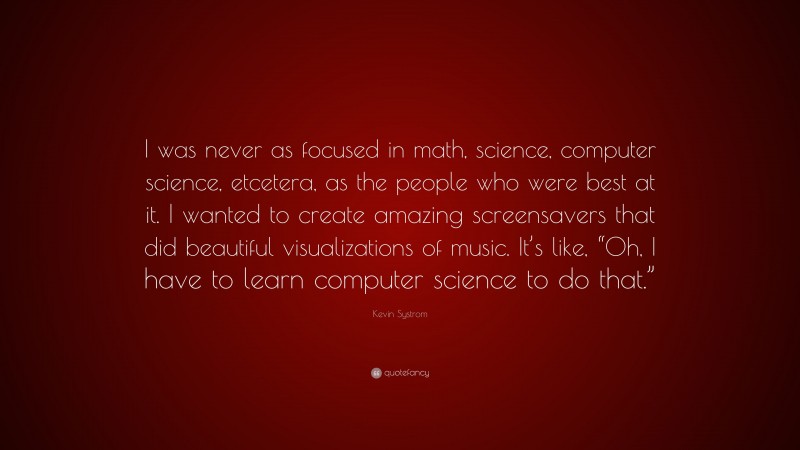 Kevin Systrom Quote: “I was never as focused in math, science, computer science, etcetera, as the people who were best at it. I wanted to create amazing screensavers that did beautiful visualizations of music. It’s like, “Oh, I have to learn computer science to do that.””