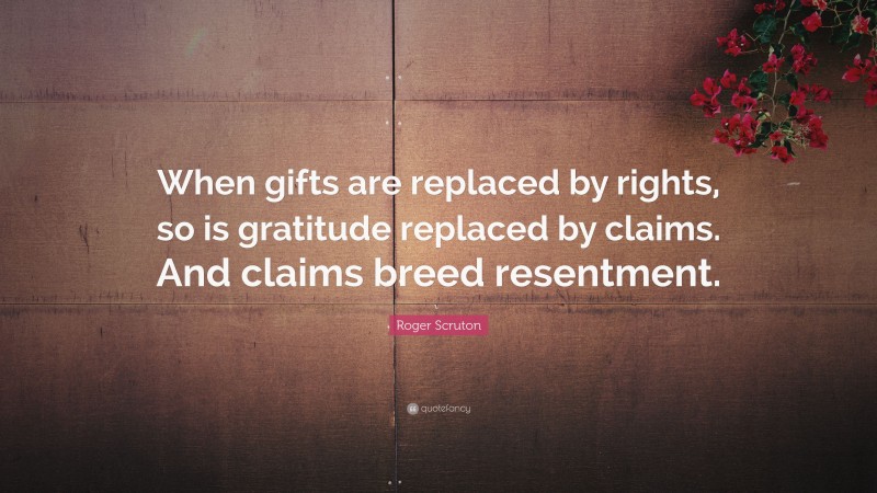 Roger Scruton Quote: “When gifts are replaced by rights, so is gratitude replaced by claims. And claims breed resentment.”
