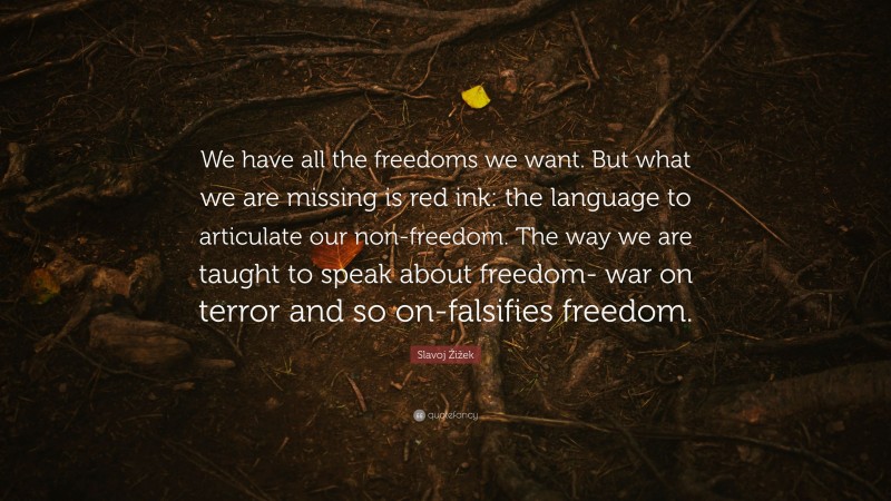 Slavoj Žižek Quote: “We have all the freedoms we want. But what we are missing is red ink: the language to articulate our non-freedom. The way we are taught to speak about freedom- war on terror and so on-falsifies freedom.”