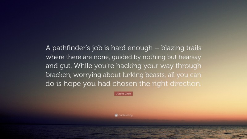 Justina Chen Quote: “A pathfinder’s job is hard enough – blazing trails where there are none, guided by nothing but hearsay and gut. While you’re hacking your way through bracken, worrying about lurking beasts, all you can do is hope you had chosen the right direction.”