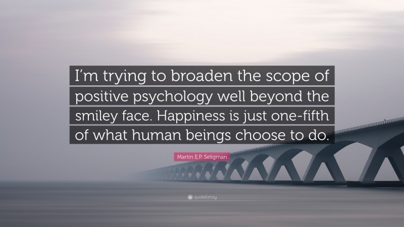 Martin E.P. Seligman Quote: “I’m trying to broaden the scope of positive psychology well beyond the smiley face. Happiness is just one-fifth of what human beings choose to do.”