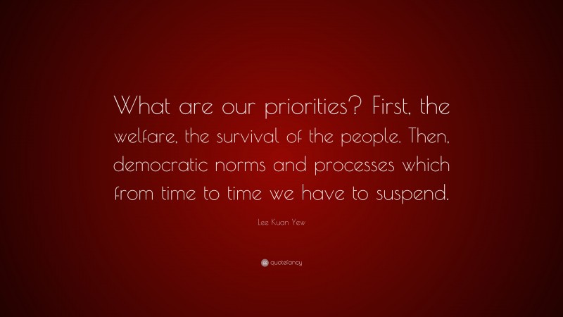 Lee Kuan Yew Quote: “What are our priorities? First, the welfare, the survival of the people. Then, democratic norms and processes which from time to time we have to suspend.”