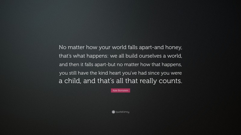 Kate Bornstein Quote: “No matter how your world falls apart-and honey, that’s what happens: we all build ourselves a world, and then it falls apart-but no matter how that happens, you still have the kind heart you’ve had since you were a child, and that’s all that really counts.”