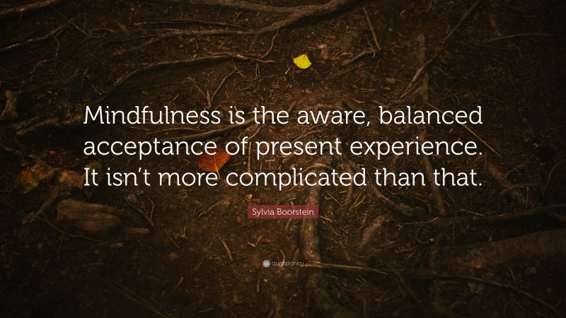 Sylvia Boorstein Quote: “Mindfulness is the aware, balanced acceptance of present experience. It isn’t more complicated than that.”
