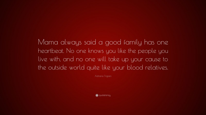 Adriana Trigiani Quote: “Mama always said a good family has one heartbeat. No one knows you like the people you live with, and no one will take up your cause to the outside world quite like your blood relatives.”